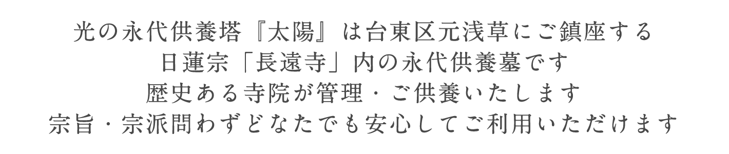 光の永代供養塔『太陽』は台東区元浅草にご鎮座する。日蓮宗「長遠寺」内の永代供養墓です。歴史ある寺院が管理・ご供養いたします。宗旨・宗派問わずどなたでも安心してご利用いただけます。