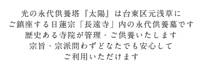 光の永代供養塔『太陽』は台東区元浅草にご鎮座する。日蓮宗「長遠寺」内の永代供養墓です。歴史ある寺院が管理・ご供養いたします。宗旨・宗派問わずどなたでも安心してご利用いただけます。